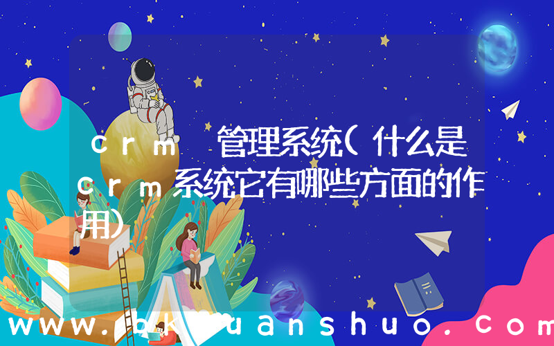 crm 管理系统(什么是crm系统它有哪些方面的作用)